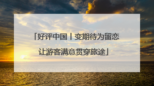 好评中国丨变期待为留恋 让游客满意贯穿旅途