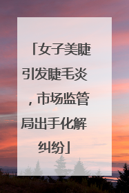 女子美睫引发睫毛炎，市场监管局出手化解纠纷