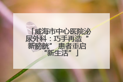 威海市中心医院泌尿外科：巧手再造“新膀胱” 患者重启“新生活”
