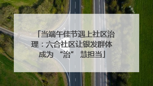当端午佳节遇上社区治理：六合社区让银发群体成为 “治” 慧担当