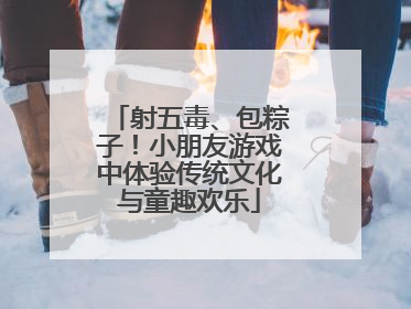 射五毒、包粽子！小朋友游戏中体验传统文化与童趣欢乐