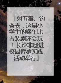 射五毒、钓香囊，这届小学生的端午比古装剧还会玩！长沙非遗进校园传承实践活动举行