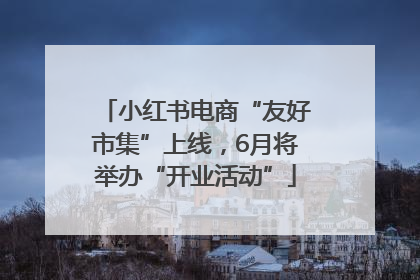 小红书电商“友好市集”上线，6月将举办“开业活动”