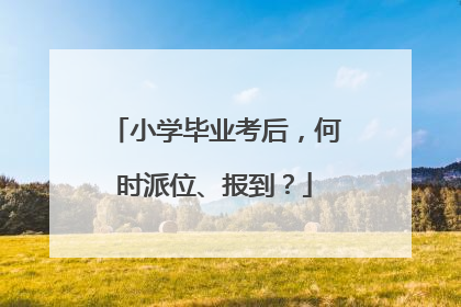 小学毕业考后，何时派位、报到？