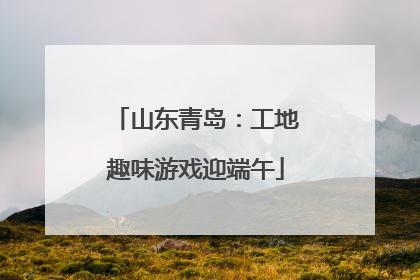 山东青岛：工地趣味游戏迎端午
