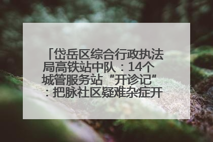 岱岳区综合行政执法局高铁站中队：14个城管服务站“开诊记”：把脉社区疑难杂症开出治理良方