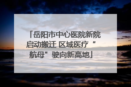 岳阳市中心医院新院启动搬迁 区域医疗“航母”驶向新高地