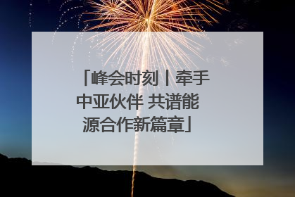 峰会时刻丨牵手中亚伙伴 共谱能源合作新篇章