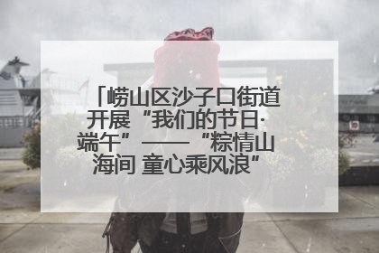 崂山区沙子口街道开展“我们的节日·端午”——“粽情山海间 童心乘风浪”文明实践活动