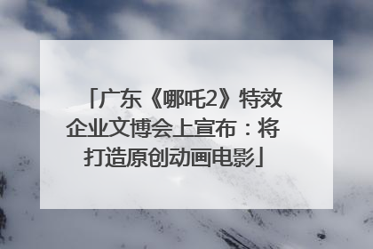 广东《哪吒2》特效企业文博会上宣布：将打造原创动画电影
