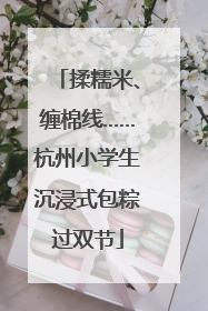 揉糯米、缠棉线……杭州小学生沉浸式包粽过双节