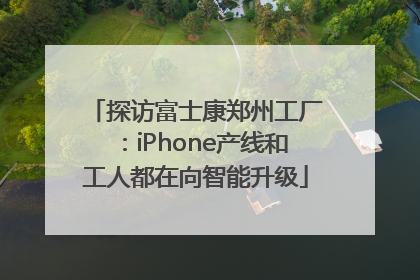 探访富士康郑州工厂：iPhone产线和工人都在向智能升级