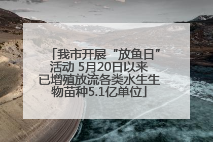 我市开展“放鱼日”活动 5月20日以来已增殖放流各类水生生物苗种5.1亿单位