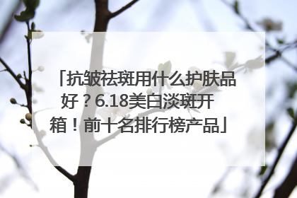 抗皱祛斑用什么护肤品好？6.18美白淡斑开箱！前十名排行榜产品