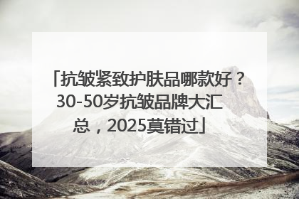 抗皱紧致护肤品哪款好？30-50岁抗皱品牌大汇总，2025莫错过