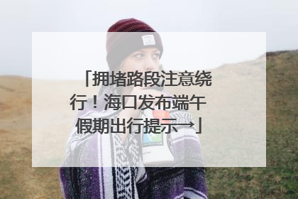 拥堵路段注意绕行！海口发布端午假期出行提示→