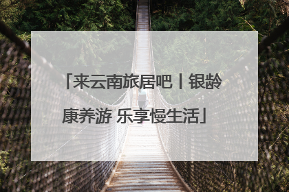 来云南旅居吧丨银龄康养游 乐享慢生活