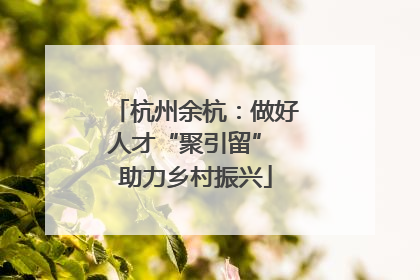 杭州余杭：做好人才“聚引留” 助力乡村振兴