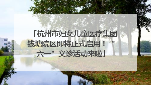 杭州市妇女儿童医疗集团钱塘院区即将正式启用！“六一”义诊活动来啦