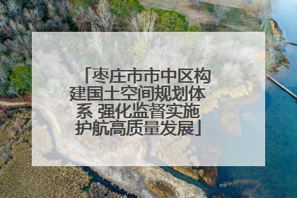 枣庄市市中区构建国土空间规划体系 强化监督实施护航高质量发展