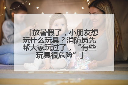 放暑假了，小朋友想玩什么玩具？消防员先帮大家玩过了，“有些玩具很危险”
