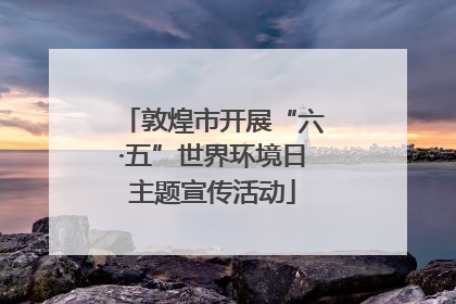敦煌市开展“六·五”世界环境日主题宣传活动