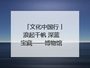 文化中国行丨浪起千帆 深蓝宝藏——博物馆里的海丝遗珍