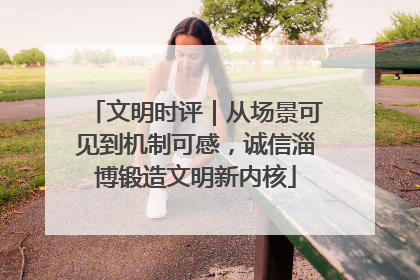 文明时评｜从场景可见到机制可感，诚信淄博锻造文明新内核
