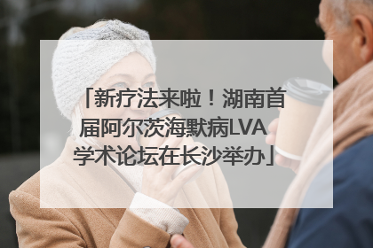 新疗法来啦！湖南首届阿尔茨海默病LVA学术论坛在长沙举办