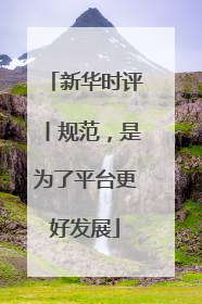 新华时评丨规范，是为了平台更好发展