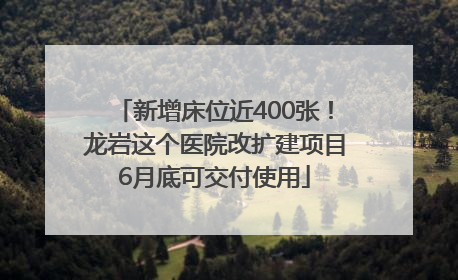 新增床位近400张！龙岩这个医院改扩建项目6月底可交付使用