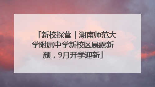 新校探营｜湖南师范大学附属中学新校区展露新颜，9月开学迎新