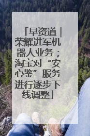 早资道｜荣耀进军机器人业务；淘宝对“安心鉴”服务进行逐步下线调整
