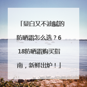 显白又不油腻的防晒霜怎么选？618防晒霜购买指南，新鲜出炉！