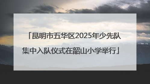 昆明市五华区2025年少先队集中入队仪式在韶山小学举行