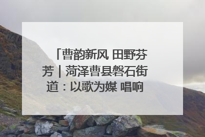 曹韵新风 田野芬芳｜菏泽曹县磐石街道：以歌为媒 唱响乡土“新歌声”