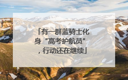 有一群蓝骑士化身“高考护航员”，行动还在继续