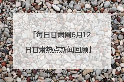 每日甘肃网6月12日甘肃热点新闻回顾