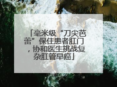 毫米级“刀尖芭蕾”保住患者肛门，协和医生挑战复杂肛管早癌
