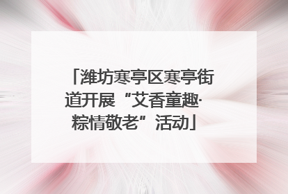 潍坊寒亭区寒亭街道开展“艾香童趣·粽情敬老”活动