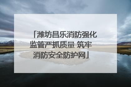潍坊昌乐消防强化监管严抓质量 筑牢消防安全防护网