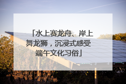 水上赛龙舟、岸上舞龙狮，沉浸式感受端午文化习俗
