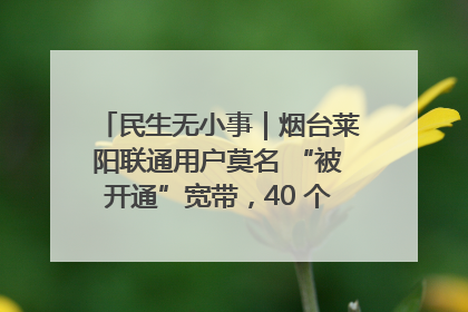 民生无小事｜烟台莱阳联通用户莫名 “被开通”宽带，40 个月扣费无人知
