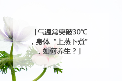 气温常突破30℃，身体“上蒸下煮”，如何养生？