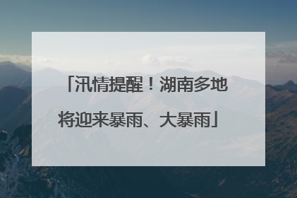 汛情提醒！湖南多地将迎来暴雨、大暴雨