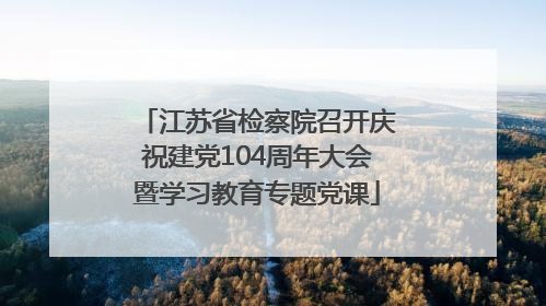 江苏省检察院召开庆祝建党104周年大会暨学习教育专题党课