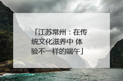 江苏常州：在传统文化滋养中 体验不一样的端午