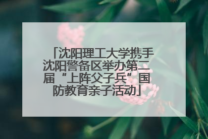 沈阳理工大学携手沈阳警备区举办第二届“上阵父子兵”国防教育亲子活动