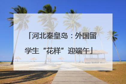 河北秦皇岛：外国留学生“花样”迎端午