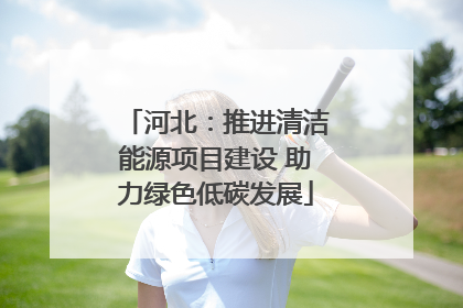 河北：推进清洁能源项目建设 助力绿色低碳发展